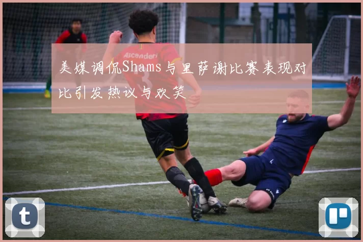 美媒调侃Shams与里萨谢比赛表现对比引发热议与欢笑