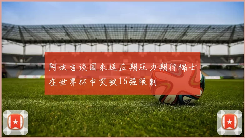 阿坎吉谈国米适应期压力期待瑞士在世界杯中突破16强限制