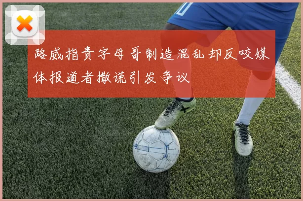 路威指责字母哥制造混乱却反咬媒体报道者撒谎引发争议