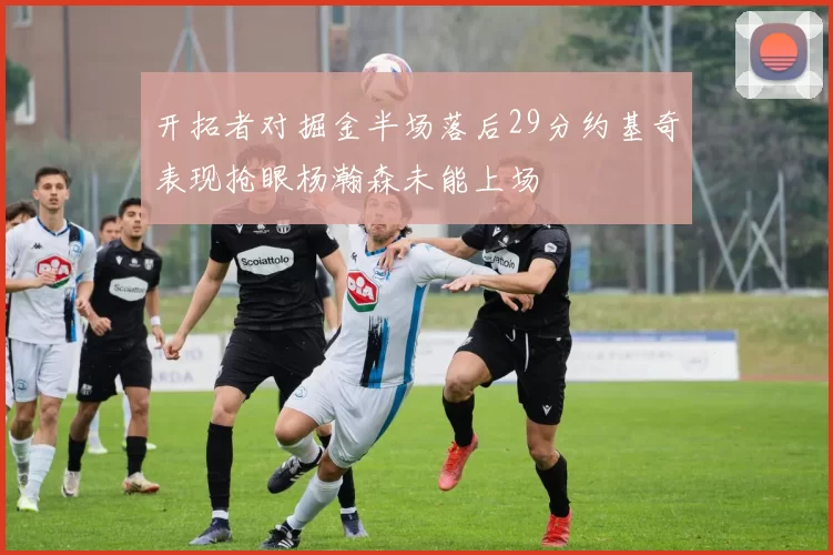 开拓者对掘金半场落后29分约基奇表现抢眼杨瀚森未能上场
