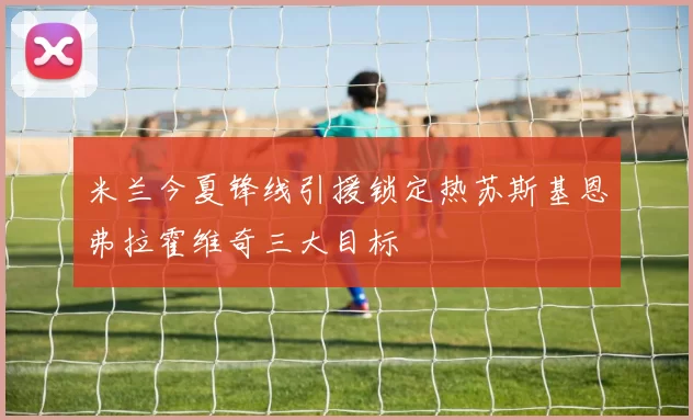 米兰今夏锋线引援锁定热苏斯基恩弗拉霍维奇三大目标
