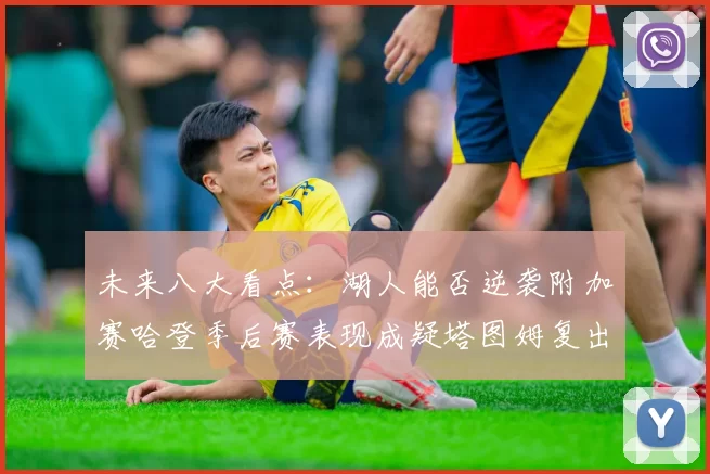 未来八大看点：湖人能否逆袭附加赛哈登季后赛表现成疑塔图姆复出能否助力球队