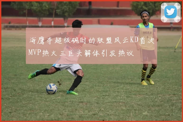 海鹰夺超级碗时的联盟风云KD首次MVP热火三巨头解体引发热议