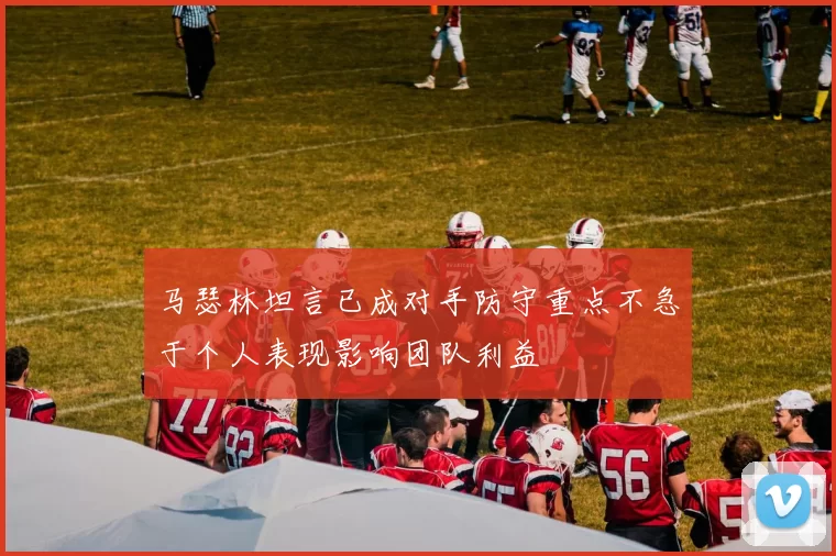 马瑟林坦言已成对手防守重点不急于个人表现影响团队利益