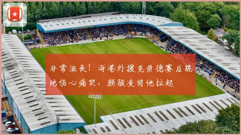 非常沮丧！海港外援克劳德赛后跪地伤心痛哭，颜骏凌将他拉起