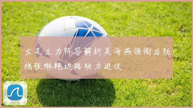 女足主力阵容解析吴海燕领衔后防线张琳艳边路助力进攻