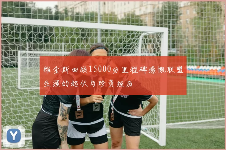 维金斯回顾15000分里程碑感慨联盟生涯的起伏与珍贵经历