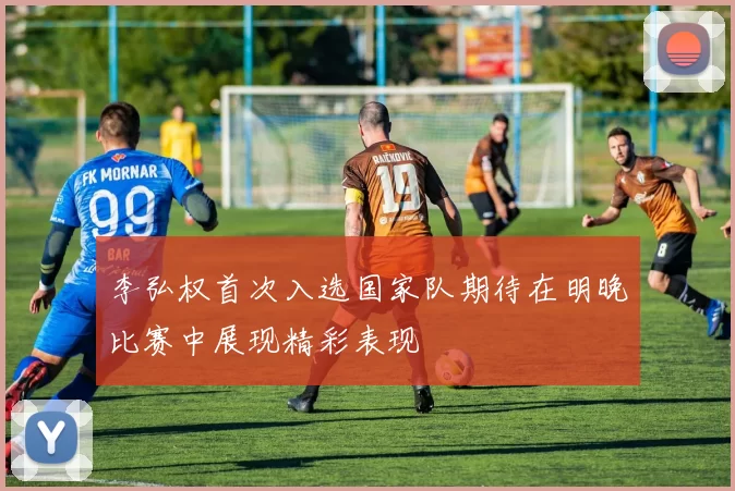 李弘权首次入选国家队期待在明晚比赛中展现精彩表现