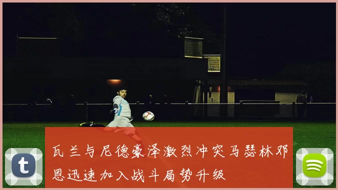 瓦兰与尼德豪泽激烈冲突马瑟林邓恩迅速加入战斗局势升级