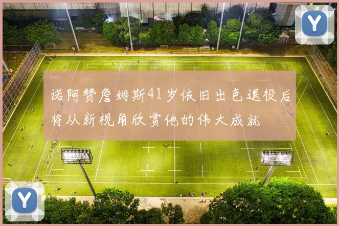 诺阿赞詹姆斯41岁依旧出色退役后将从新视角欣赏他的伟大成就