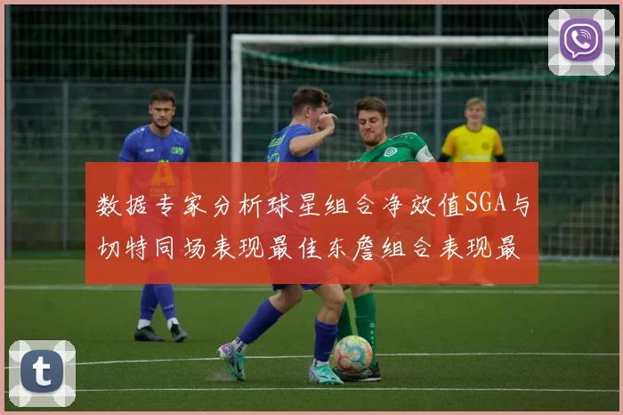 数据专家分析球星组合净效值SGA与切特同场表现最佳东詹组合表现最差