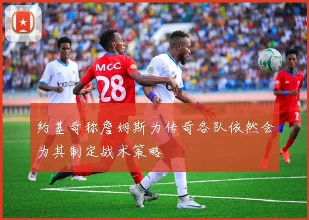 约基奇称詹姆斯为传奇各队依然会为其制定战术策略