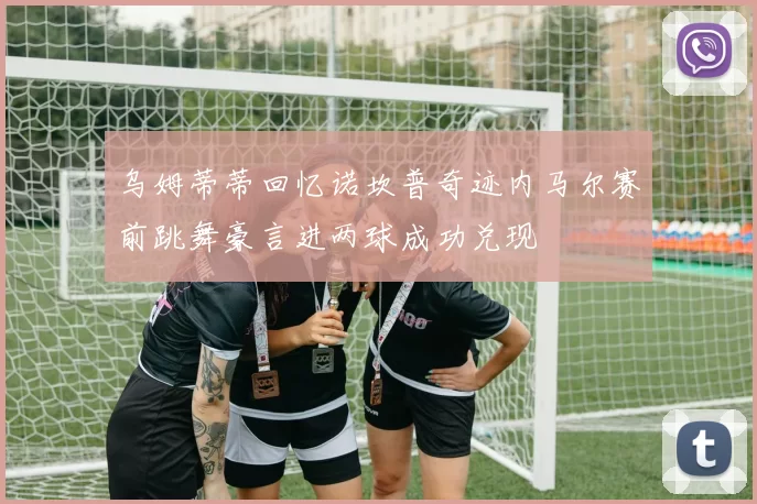 乌姆蒂蒂回忆诺坎普奇迹内马尔赛前跳舞豪言进两球成功兑现