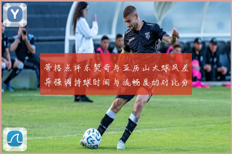 蒂格点评东契奇与亚历山大球风差异强调持球时间与流畅度的对比分析