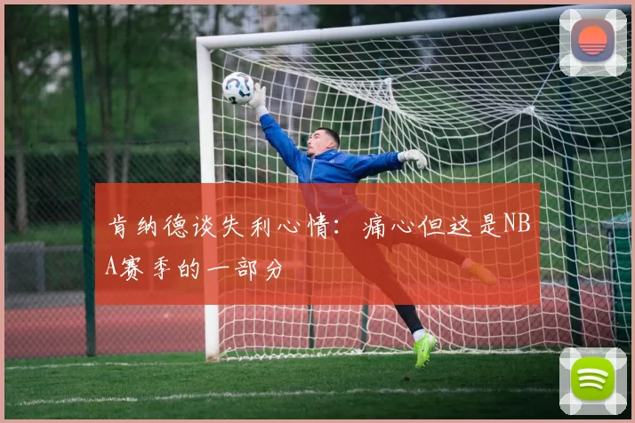 肯纳德谈失利心情：痛心但这是NBA赛季的一部分