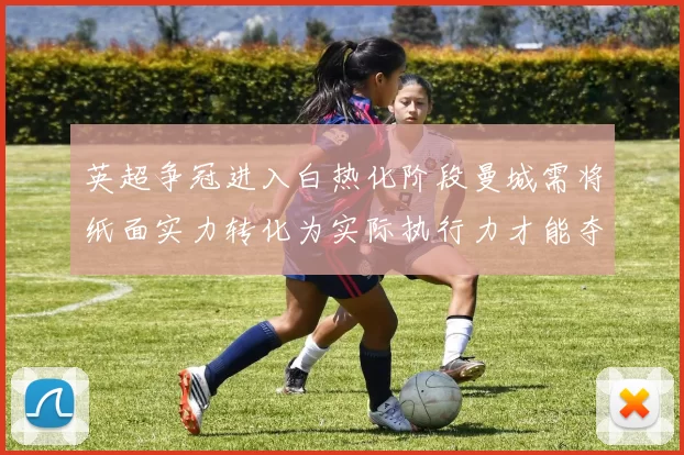 英超争冠进入白热化阶段曼城需将纸面实力转化为实际执行力才能夺冠