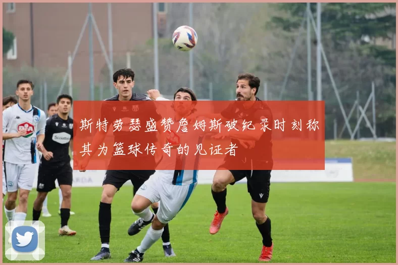 斯特劳瑟盛赞詹姆斯破纪录时刻称其为篮球传奇的见证者