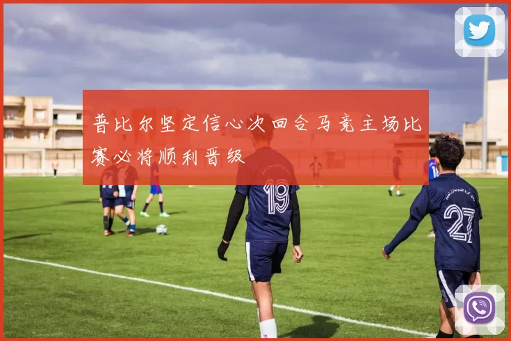 普比尔坚定信心次回合马竞主场比赛必将顺利晋级
