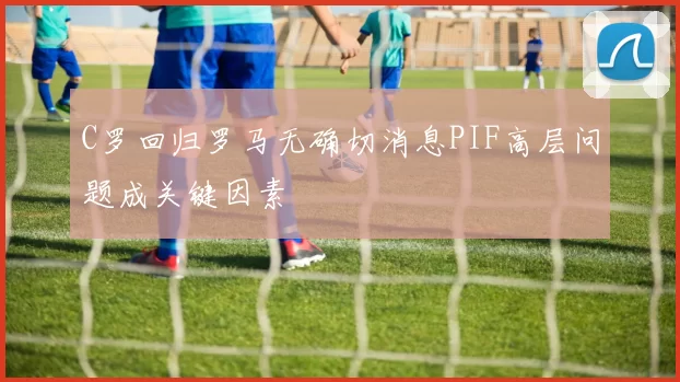 C罗回归罗马无确切消息PIF高层问题成关键因素