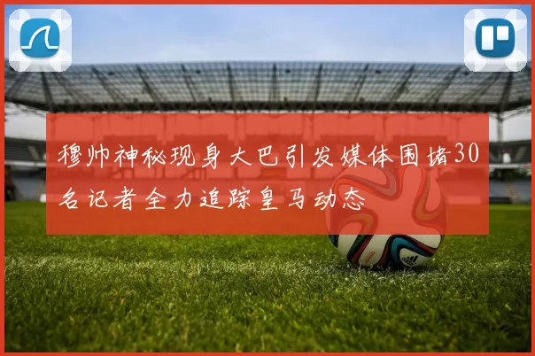 穆帅神秘现身大巴引发媒体围堵30名记者全力追踪皇马动态